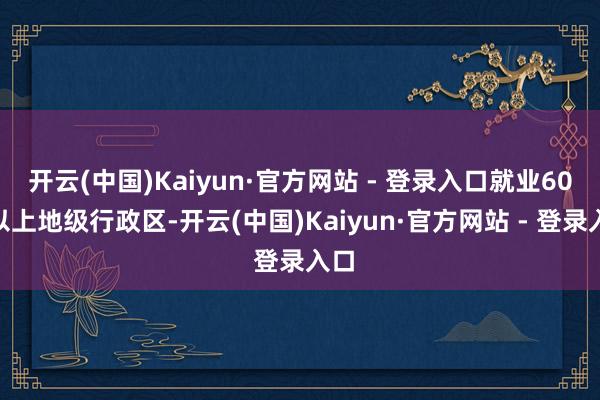 开云(中国)Kaiyun·官方网站 - 登录入口就业60%以上地级行政区-开云(中国)Kaiyun·官方网站 - 登录入口