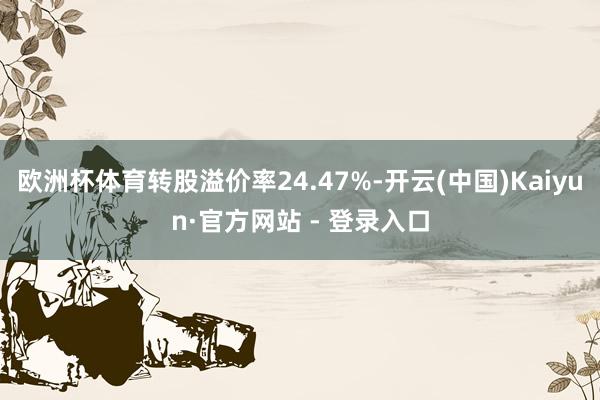 欧洲杯体育转股溢价率24.47%-开云(中国)Kaiyun·官方网站 - 登录入口