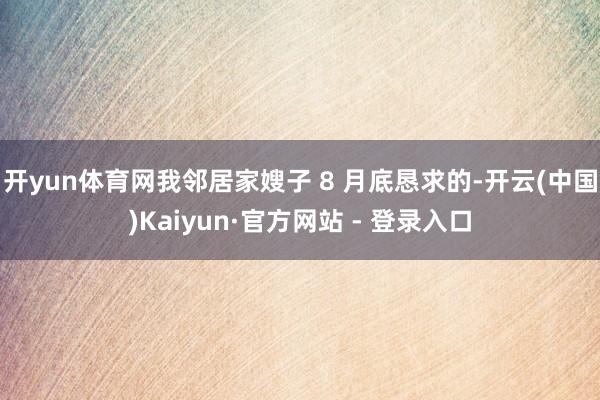 开yun体育网我邻居家嫂子 8 月底恳求的-开云(中国)Kaiyun·官方网站 - 登录入口