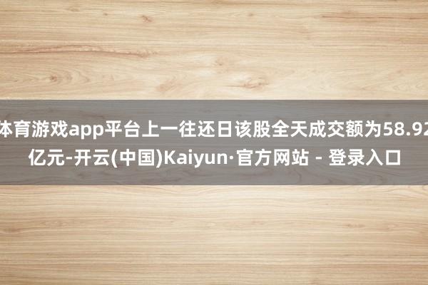 体育游戏app平台上一往还日该股全天成交额为58.92亿元-开云(中国)Kaiyun·官方网站 - 登录入口