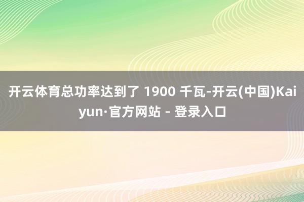开云体育总功率达到了 1900 千瓦-开云(中国)Kaiyun·官方网站 - 登录入口