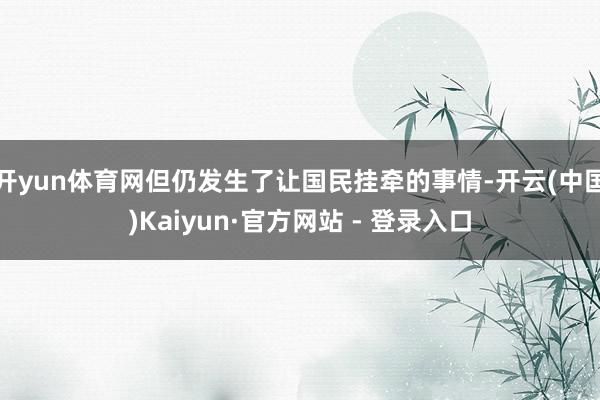 开yun体育网但仍发生了让国民挂牵的事情-开云(中国)Kaiyun·官方网站 - 登录入口