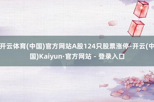 开云体育(中国)官方网站A股124只股票涨停-开云(中国)Kaiyun·官方网站 - 登录入口