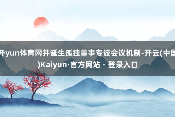开yun体育网并诞生孤独董事专诚会议机制-开云(中国)Kaiyun·官方网站 - 登录入口