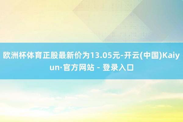 欧洲杯体育正股最新价为13.05元-开云(中国)Kaiyun·官方网站 - 登录入口