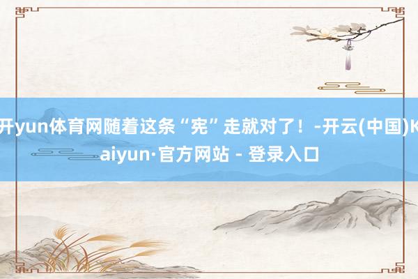 开yun体育网随着这条“宪”走就对了！-开云(中国)Kaiyun·官方网站 - 登录入口