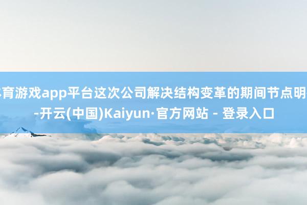 体育游戏app平台这次公司解决结构变革的期间节点明确-开云(中国)Kaiyun·官方网站 - 登录入口