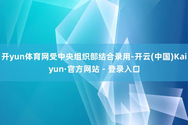 开yun体育网受中央组织部结合录用-开云(中国)Kaiyun·官方网站 - 登录入口