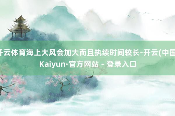 开云体育海上大风会加大而且执续时间较长-开云(中国)Kaiyun·官方网站 - 登录入口