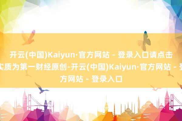 开云(中国)Kaiyun·官方网站 - 登录入口请点击这里此实质为第一财经原创-开云(中国)Kaiyun·官方网站 - 登录入口