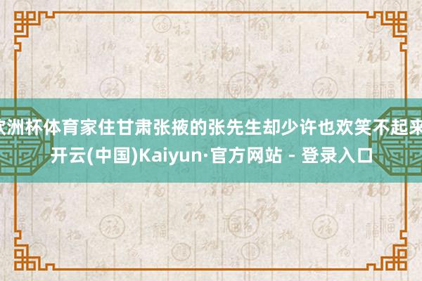 欧洲杯体育家住甘肃张掖的张先生却少许也欢笑不起来-开云(中国)Kaiyun·官方网站 - 登录入口