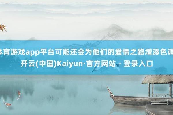 体育游戏app平台可能还会为他们的爱情之路增添色调-开云(中国)Kaiyun·官方网站 - 登录入口